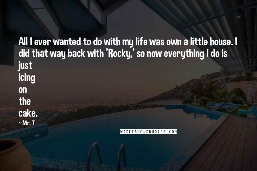Mr. T Quotes: All I ever wanted to do with my life was own a little house. I did that way back with 'Rocky,' so now everything I do is just icing on the cake.