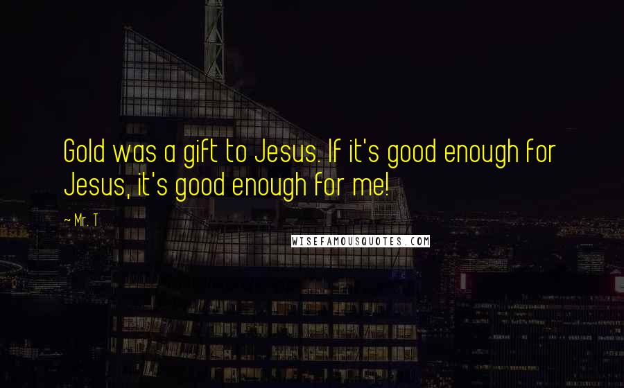 Mr. T Quotes: Gold was a gift to Jesus. If it's good enough for Jesus, it's good enough for me!