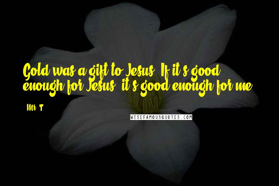 Mr. T Quotes: Gold was a gift to Jesus. If it's good enough for Jesus, it's good enough for me!
