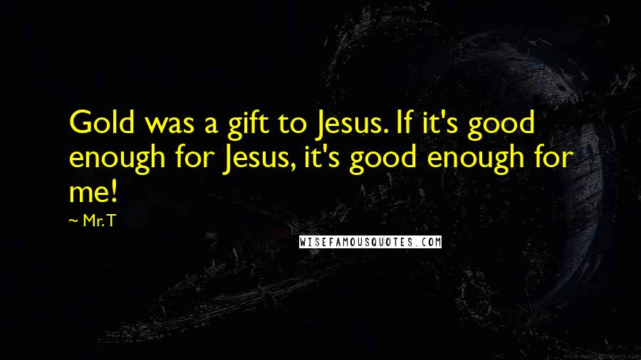 Mr. T Quotes: Gold was a gift to Jesus. If it's good enough for Jesus, it's good enough for me!