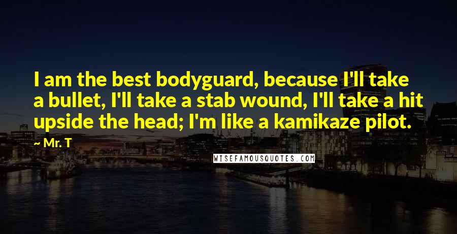 Mr. T Quotes: I am the best bodyguard, because I'll take a bullet, I'll take a stab wound, I'll take a hit upside the head; I'm like a kamikaze pilot.