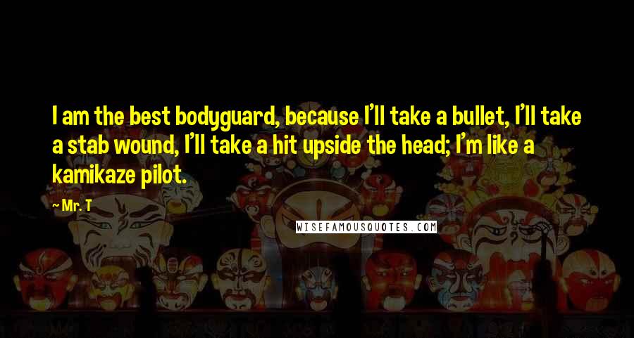 Mr. T Quotes: I am the best bodyguard, because I'll take a bullet, I'll take a stab wound, I'll take a hit upside the head; I'm like a kamikaze pilot.