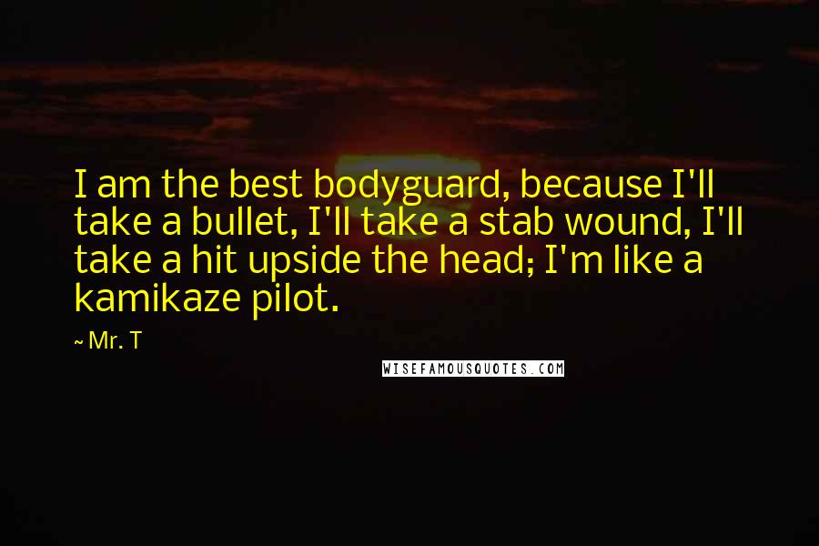 Mr. T Quotes: I am the best bodyguard, because I'll take a bullet, I'll take a stab wound, I'll take a hit upside the head; I'm like a kamikaze pilot.