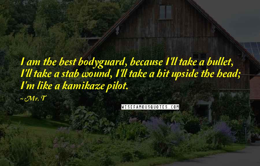 Mr. T Quotes: I am the best bodyguard, because I'll take a bullet, I'll take a stab wound, I'll take a hit upside the head; I'm like a kamikaze pilot.