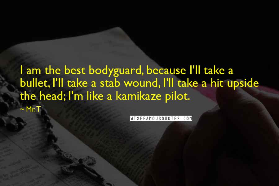 Mr. T Quotes: I am the best bodyguard, because I'll take a bullet, I'll take a stab wound, I'll take a hit upside the head; I'm like a kamikaze pilot.