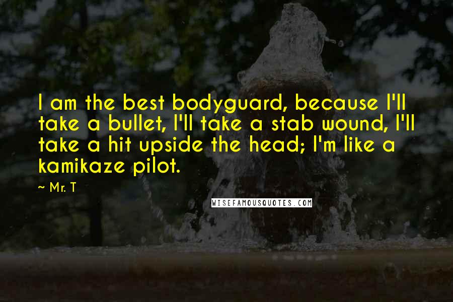 Mr. T Quotes: I am the best bodyguard, because I'll take a bullet, I'll take a stab wound, I'll take a hit upside the head; I'm like a kamikaze pilot.