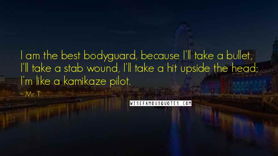 Mr. T Quotes: I am the best bodyguard, because I'll take a bullet, I'll take a stab wound, I'll take a hit upside the head; I'm like a kamikaze pilot.