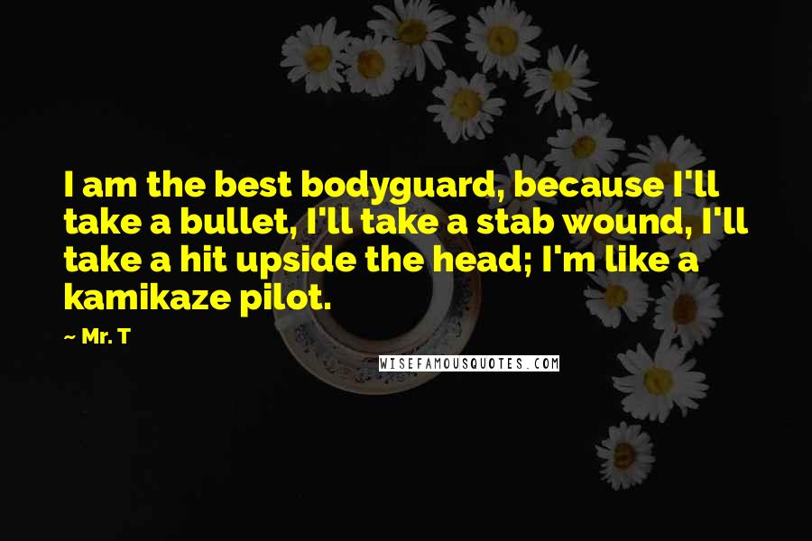 Mr. T Quotes: I am the best bodyguard, because I'll take a bullet, I'll take a stab wound, I'll take a hit upside the head; I'm like a kamikaze pilot.