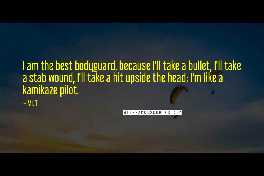 Mr. T Quotes: I am the best bodyguard, because I'll take a bullet, I'll take a stab wound, I'll take a hit upside the head; I'm like a kamikaze pilot.