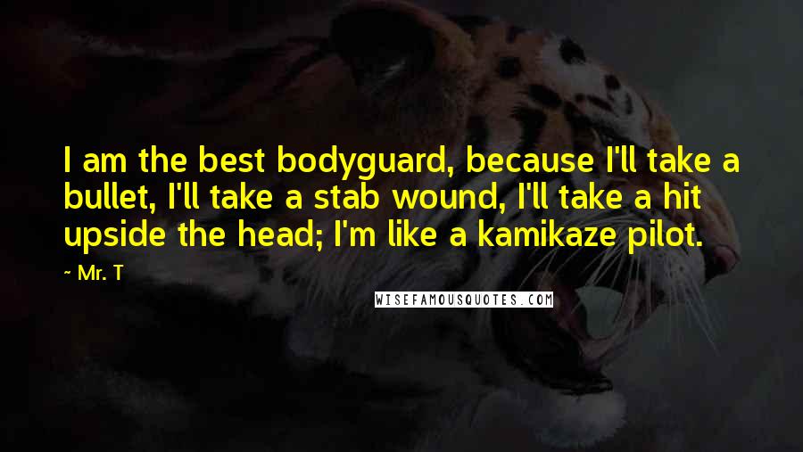 Mr. T Quotes: I am the best bodyguard, because I'll take a bullet, I'll take a stab wound, I'll take a hit upside the head; I'm like a kamikaze pilot.