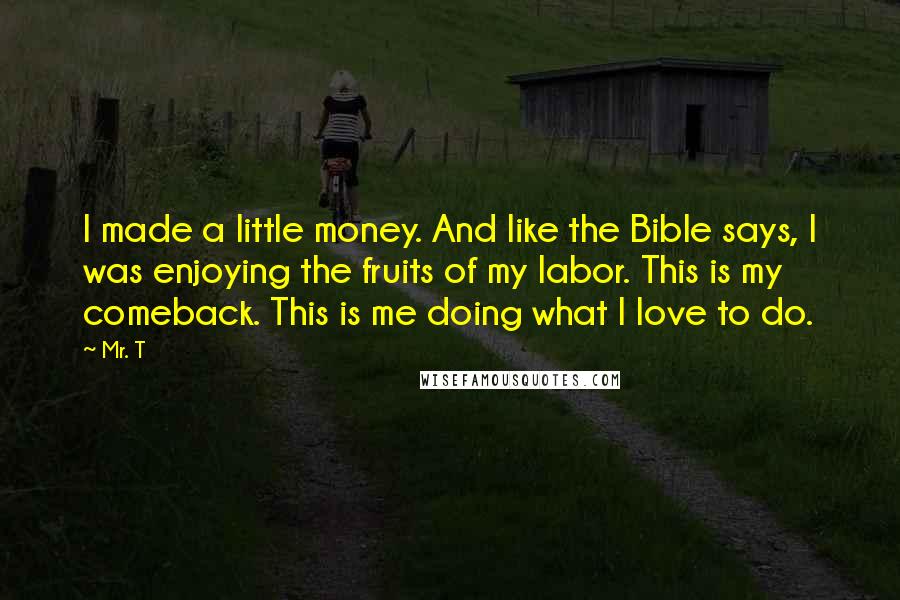 Mr. T Quotes: I made a little money. And like the Bible says, I was enjoying the fruits of my labor. This is my comeback. This is me doing what I love to do.