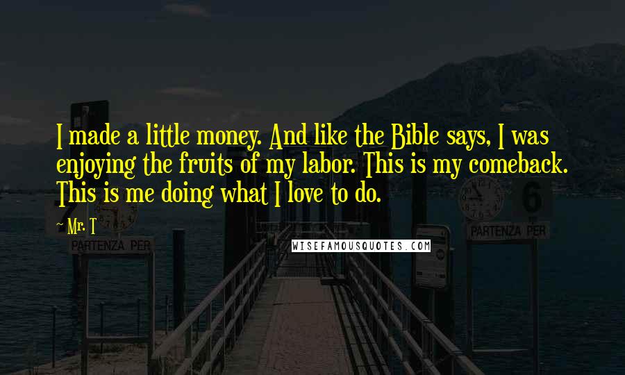 Mr. T Quotes: I made a little money. And like the Bible says, I was enjoying the fruits of my labor. This is my comeback. This is me doing what I love to do.