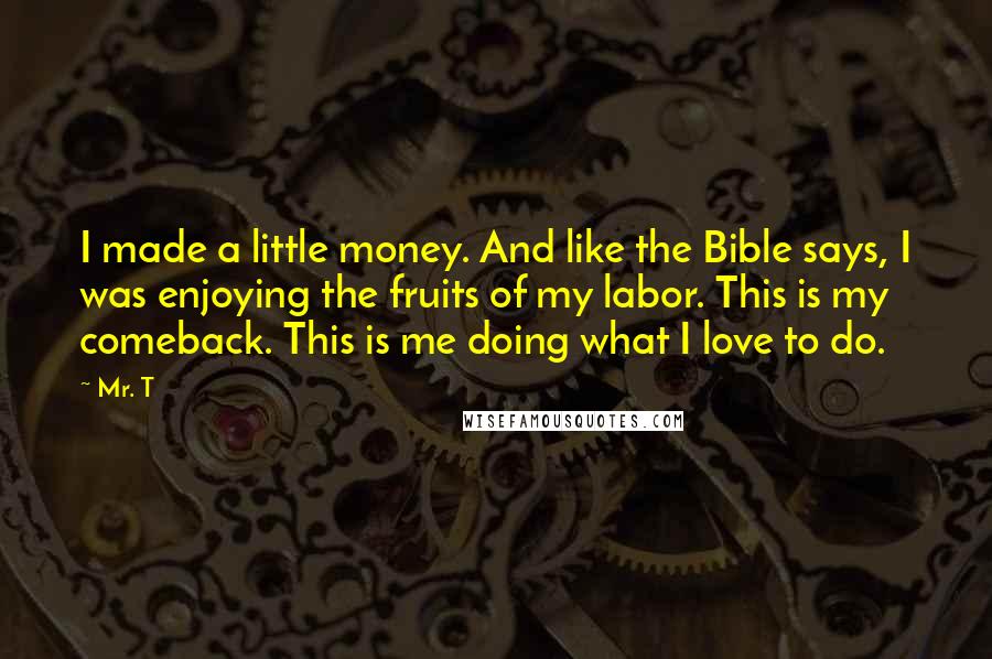 Mr. T Quotes: I made a little money. And like the Bible says, I was enjoying the fruits of my labor. This is my comeback. This is me doing what I love to do.