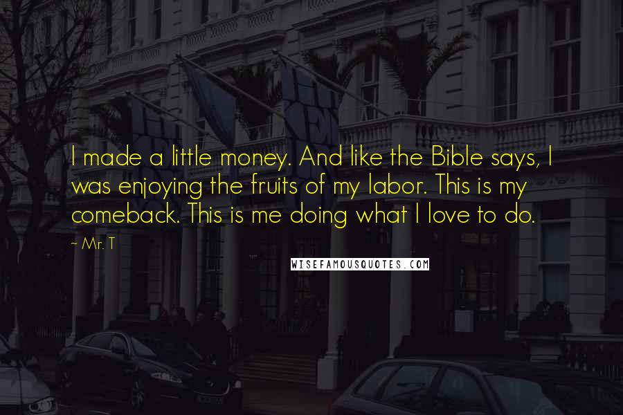 Mr. T Quotes: I made a little money. And like the Bible says, I was enjoying the fruits of my labor. This is my comeback. This is me doing what I love to do.