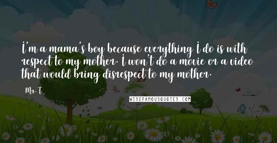 Mr. T Quotes: I'm a mama's boy because everything I do is with respect to my mother. I won't do a movie or a video that would bring disrespect to my mother.