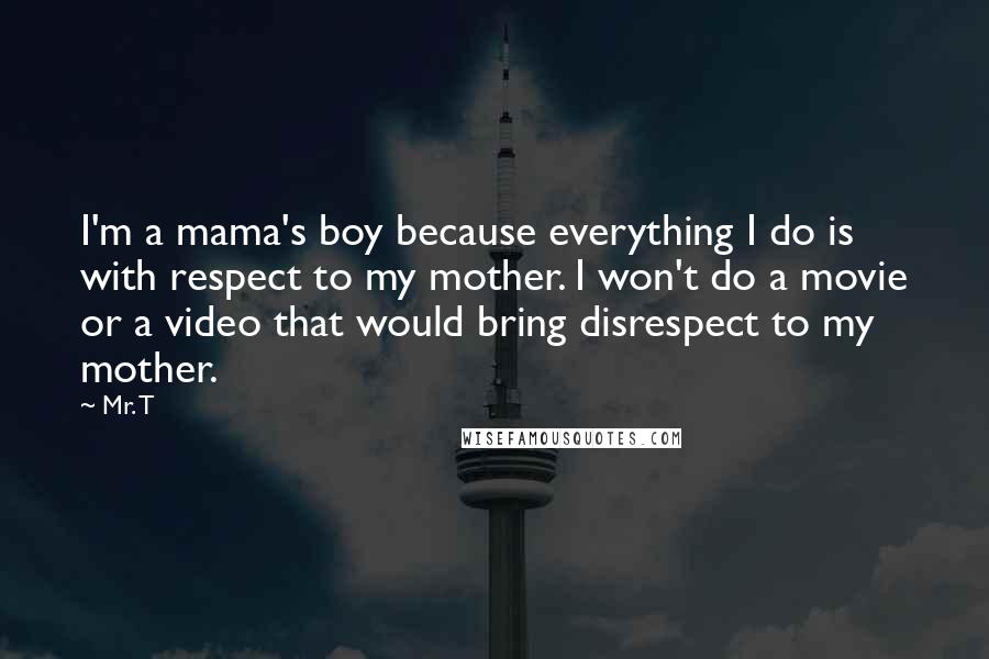 Mr. T Quotes: I'm a mama's boy because everything I do is with respect to my mother. I won't do a movie or a video that would bring disrespect to my mother.