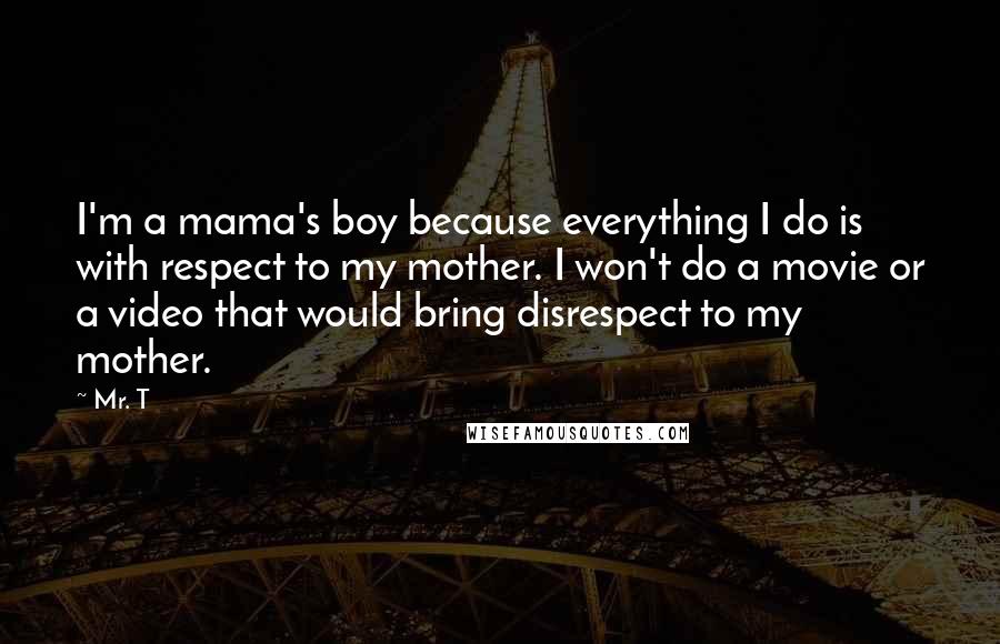 Mr. T Quotes: I'm a mama's boy because everything I do is with respect to my mother. I won't do a movie or a video that would bring disrespect to my mother.