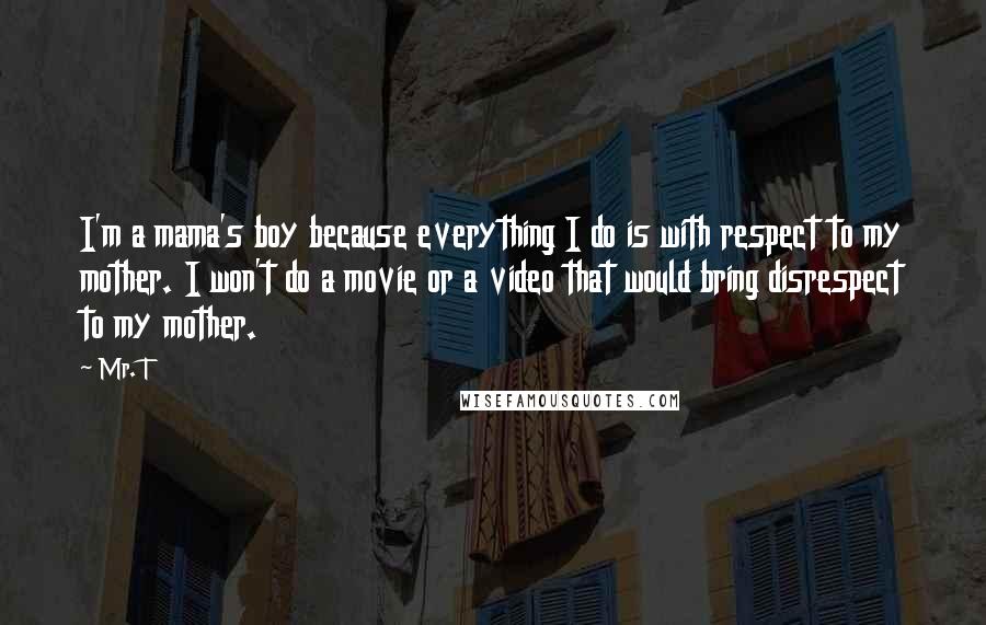 Mr. T Quotes: I'm a mama's boy because everything I do is with respect to my mother. I won't do a movie or a video that would bring disrespect to my mother.