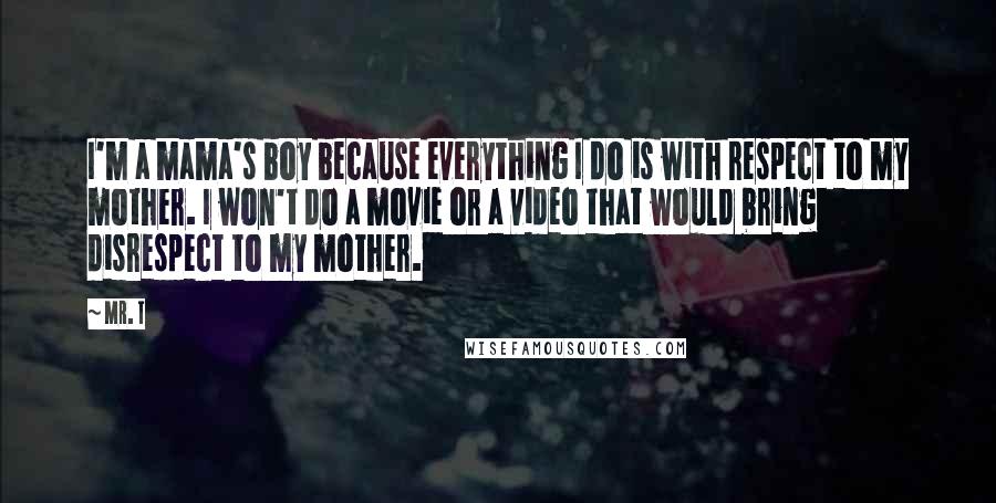 Mr. T Quotes: I'm a mama's boy because everything I do is with respect to my mother. I won't do a movie or a video that would bring disrespect to my mother.