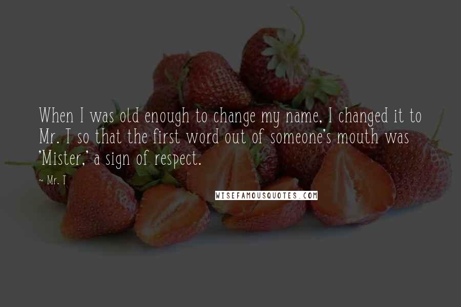Mr. T Quotes: When I was old enough to change my name, I changed it to Mr. T so that the first word out of someone's mouth was 'Mister,' a sign of respect.