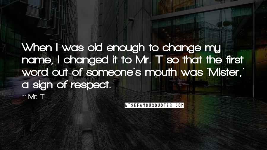 Mr. T Quotes: When I was old enough to change my name, I changed it to Mr. T so that the first word out of someone's mouth was 'Mister,' a sign of respect.