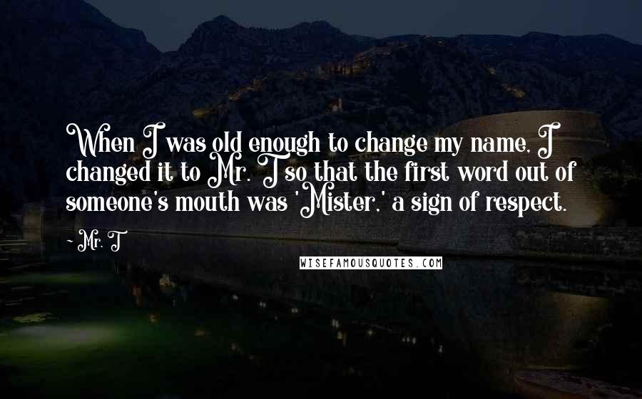 Mr. T Quotes: When I was old enough to change my name, I changed it to Mr. T so that the first word out of someone's mouth was 'Mister,' a sign of respect.