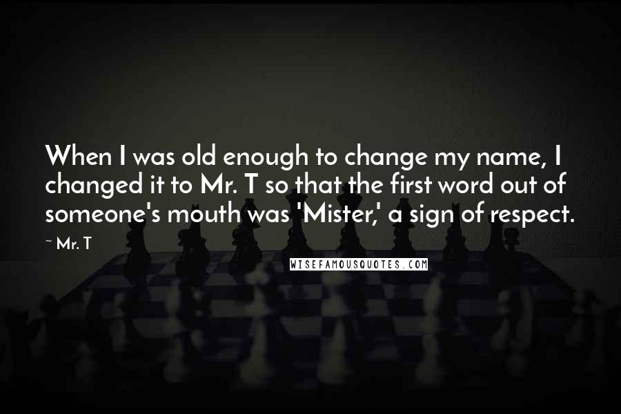 Mr. T Quotes: When I was old enough to change my name, I changed it to Mr. T so that the first word out of someone's mouth was 'Mister,' a sign of respect.