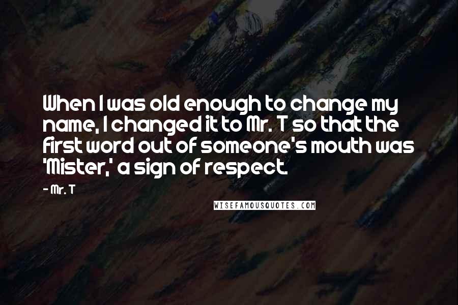 Mr. T Quotes: When I was old enough to change my name, I changed it to Mr. T so that the first word out of someone's mouth was 'Mister,' a sign of respect.
