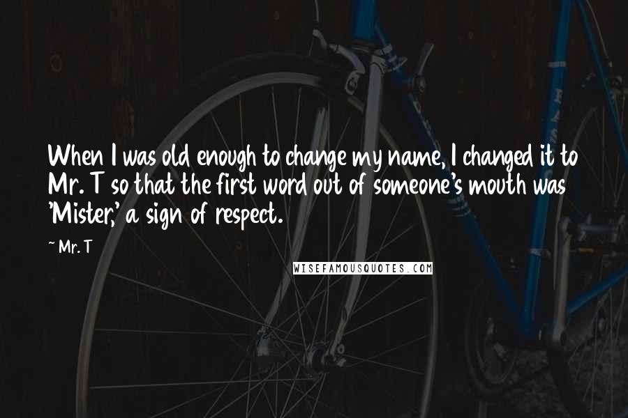 Mr. T Quotes: When I was old enough to change my name, I changed it to Mr. T so that the first word out of someone's mouth was 'Mister,' a sign of respect.