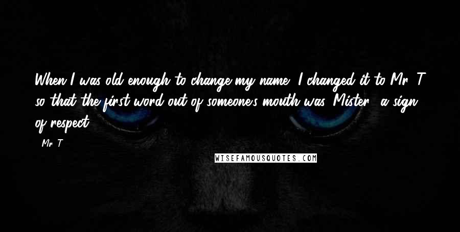 Mr. T Quotes: When I was old enough to change my name, I changed it to Mr. T so that the first word out of someone's mouth was 'Mister,' a sign of respect.