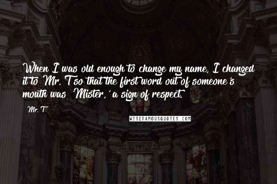 Mr. T Quotes: When I was old enough to change my name, I changed it to Mr. T so that the first word out of someone's mouth was 'Mister,' a sign of respect.