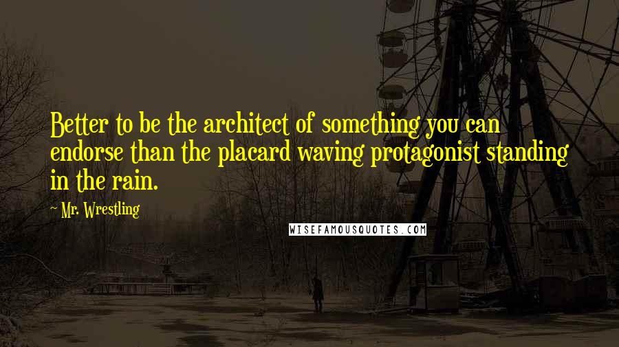 Mr. Wrestling Quotes: Better to be the architect of something you can endorse than the placard waving protagonist standing in the rain.