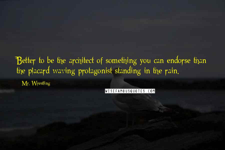 Mr. Wrestling Quotes: Better to be the architect of something you can endorse than the placard waving protagonist standing in the rain.