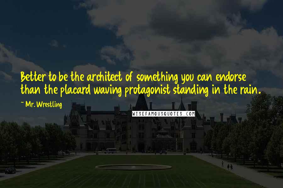 Mr. Wrestling Quotes: Better to be the architect of something you can endorse than the placard waving protagonist standing in the rain.