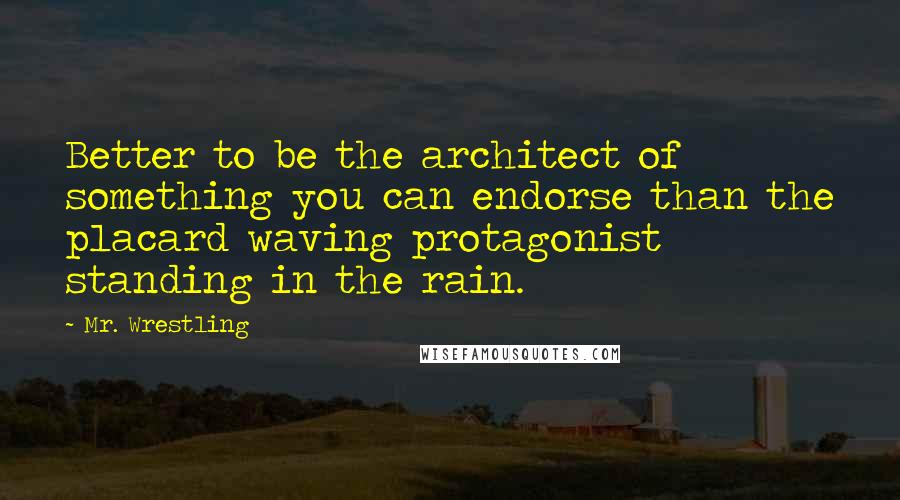 Mr. Wrestling Quotes: Better to be the architect of something you can endorse than the placard waving protagonist standing in the rain.