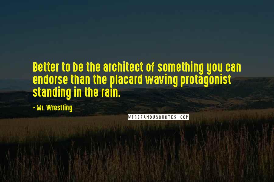 Mr. Wrestling Quotes: Better to be the architect of something you can endorse than the placard waving protagonist standing in the rain.