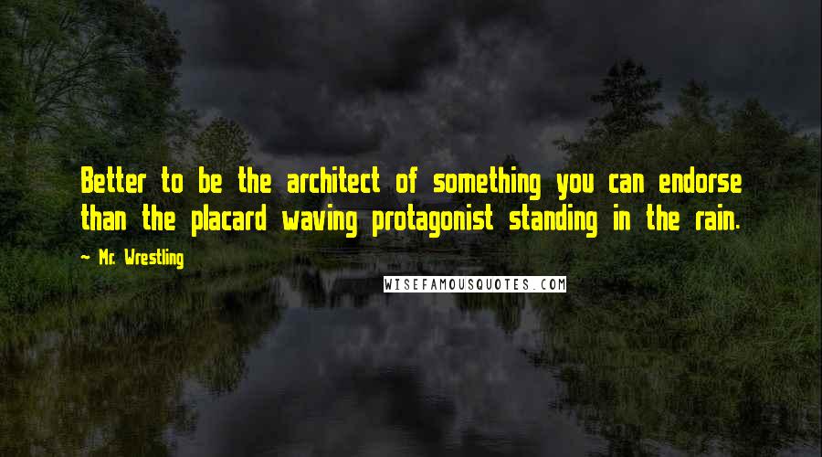 Mr. Wrestling Quotes: Better to be the architect of something you can endorse than the placard waving protagonist standing in the rain.