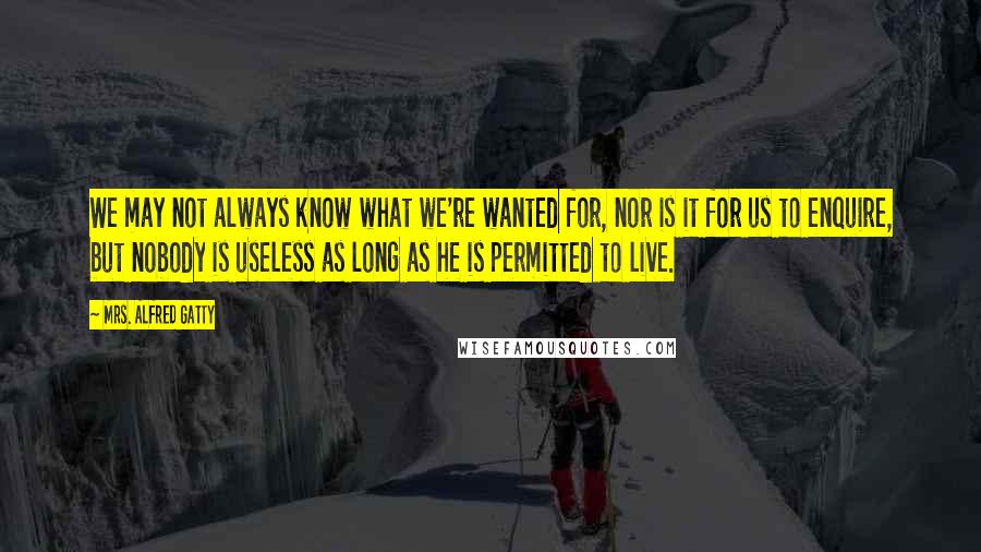 Mrs. Alfred Gatty Quotes: We may not always know what we're wanted for, nor is it for us to enquire, but nobody is useless as long as he is permitted to live.