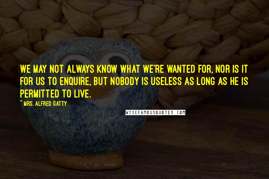 Mrs. Alfred Gatty Quotes: We may not always know what we're wanted for, nor is it for us to enquire, but nobody is useless as long as he is permitted to live.