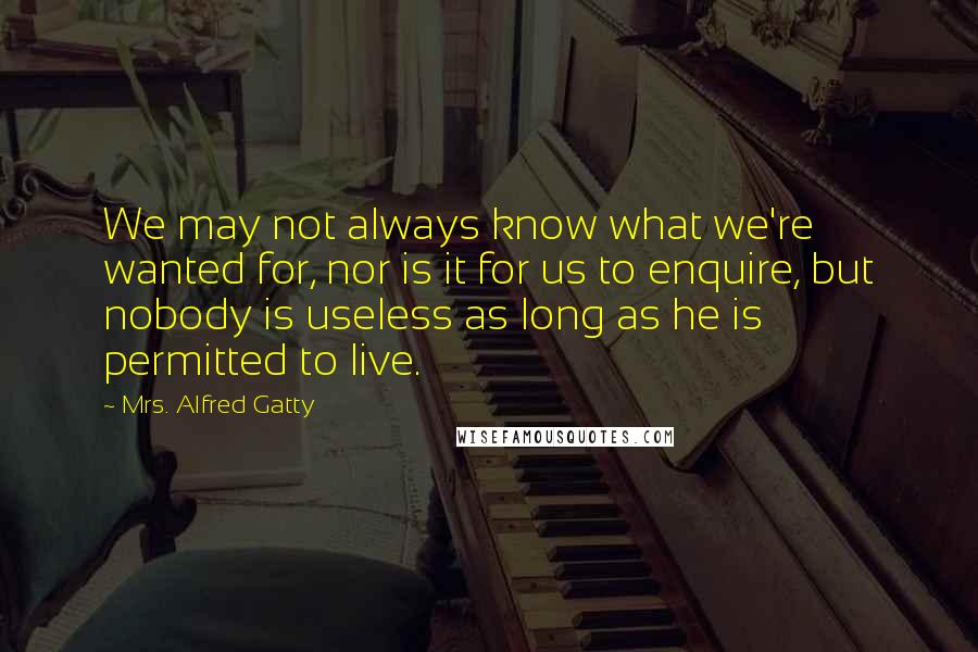 Mrs. Alfred Gatty Quotes: We may not always know what we're wanted for, nor is it for us to enquire, but nobody is useless as long as he is permitted to live.