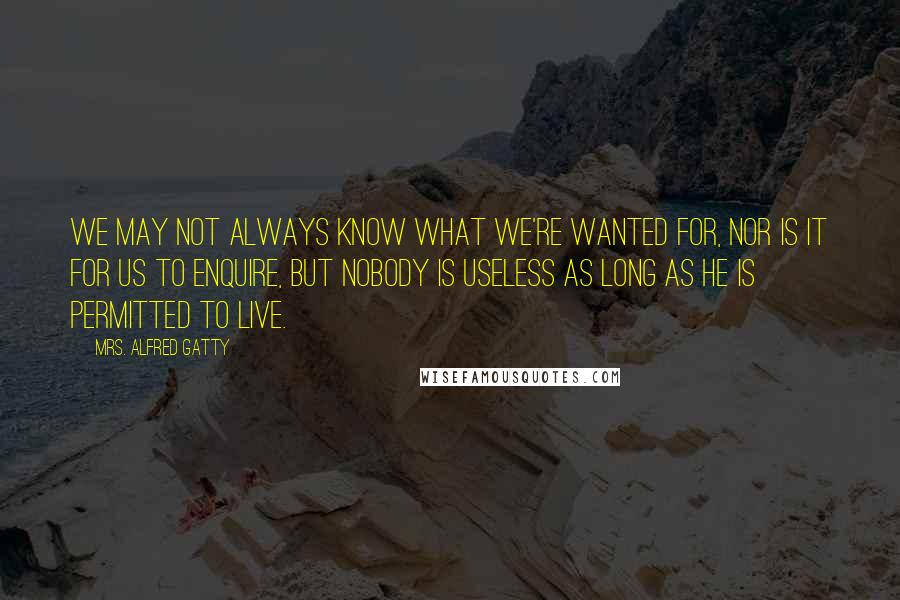 Mrs. Alfred Gatty Quotes: We may not always know what we're wanted for, nor is it for us to enquire, but nobody is useless as long as he is permitted to live.