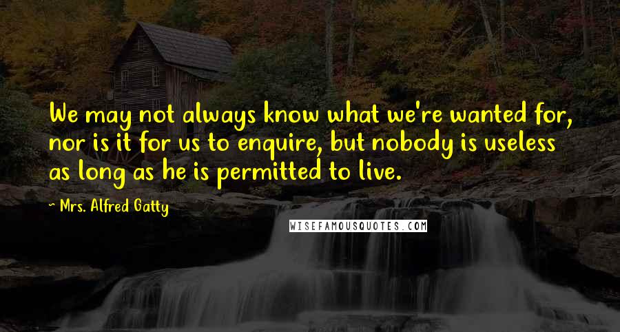 Mrs. Alfred Gatty Quotes: We may not always know what we're wanted for, nor is it for us to enquire, but nobody is useless as long as he is permitted to live.