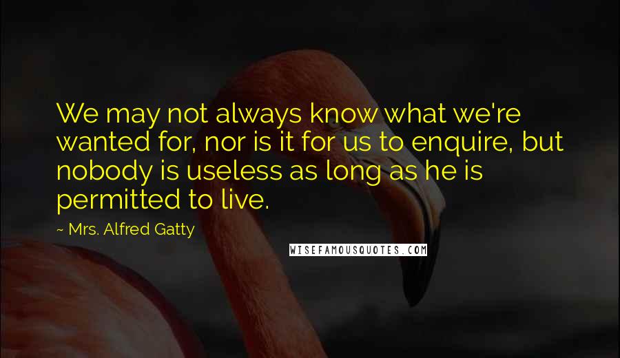 Mrs. Alfred Gatty Quotes: We may not always know what we're wanted for, nor is it for us to enquire, but nobody is useless as long as he is permitted to live.