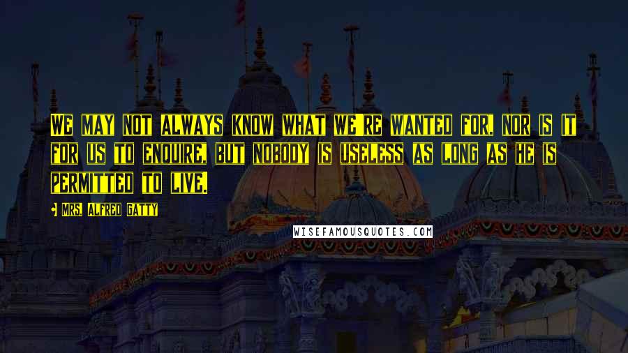 Mrs. Alfred Gatty Quotes: We may not always know what we're wanted for, nor is it for us to enquire, but nobody is useless as long as he is permitted to live.