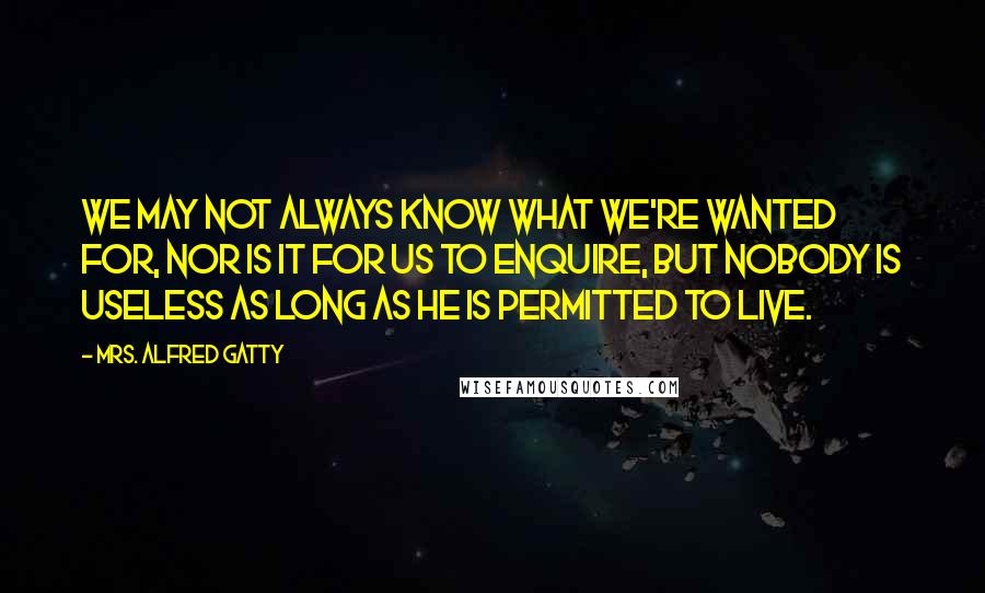 Mrs. Alfred Gatty Quotes: We may not always know what we're wanted for, nor is it for us to enquire, but nobody is useless as long as he is permitted to live.