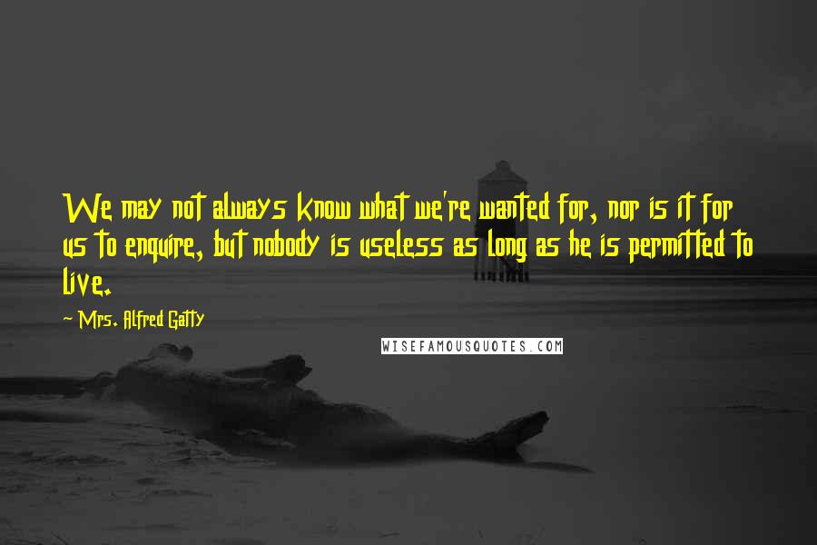 Mrs. Alfred Gatty Quotes: We may not always know what we're wanted for, nor is it for us to enquire, but nobody is useless as long as he is permitted to live.