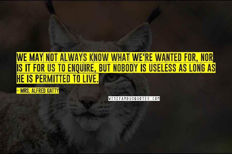 Mrs. Alfred Gatty Quotes: We may not always know what we're wanted for, nor is it for us to enquire, but nobody is useless as long as he is permitted to live.