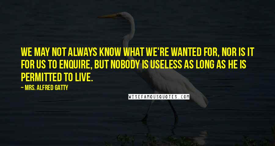 Mrs. Alfred Gatty Quotes: We may not always know what we're wanted for, nor is it for us to enquire, but nobody is useless as long as he is permitted to live.