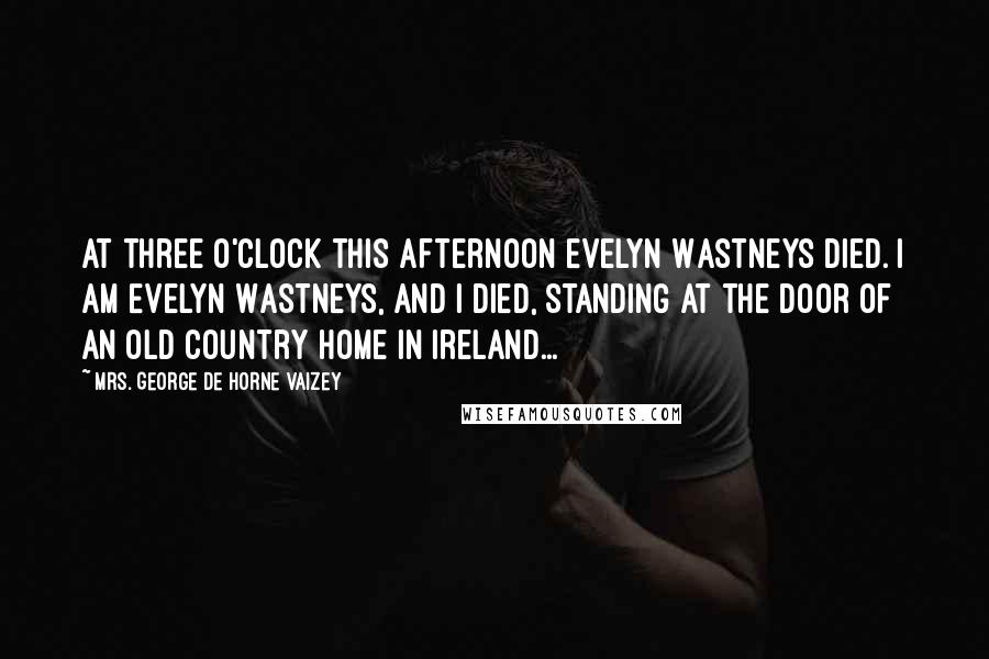 Mrs. George De Horne Vaizey Quotes: At three o'clock this afternoon Evelyn Wastneys died. I am Evelyn Wastneys, and I died, standing at the door of an old country home in Ireland...