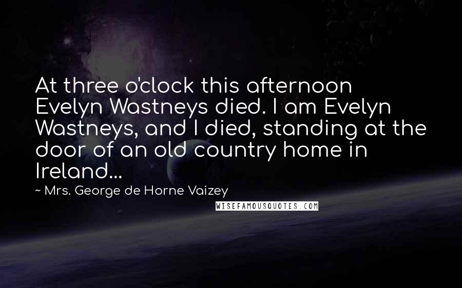 Mrs. George De Horne Vaizey Quotes: At three o'clock this afternoon Evelyn Wastneys died. I am Evelyn Wastneys, and I died, standing at the door of an old country home in Ireland...